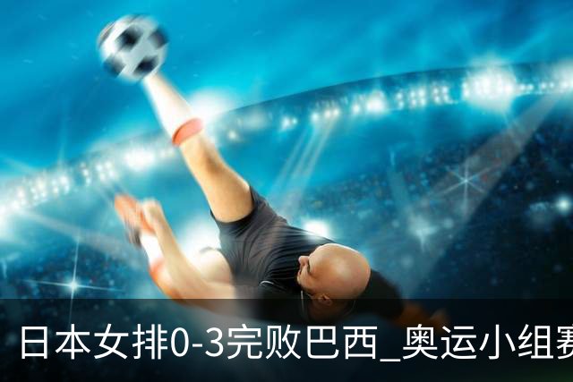 日本女排0-3完败巴西 奥运小组赛两连败出线告急